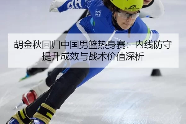 胡金秋回归中国男篮热身赛：内线防守提升成效与战术价值深析